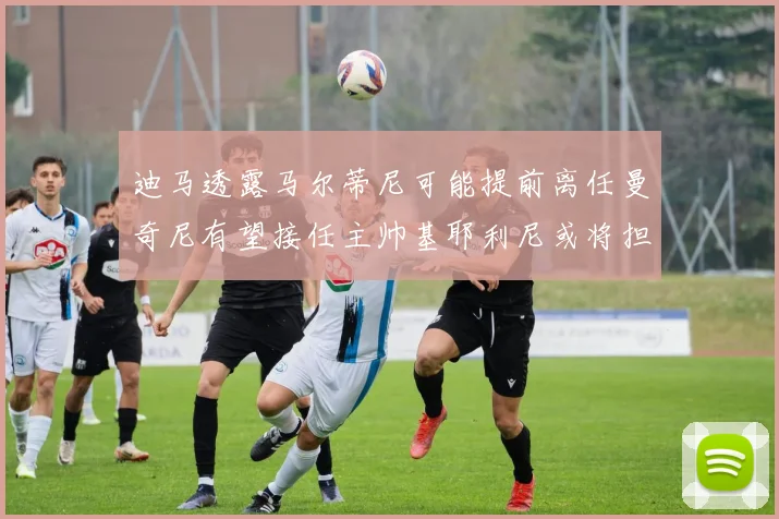 迪马透露马尔蒂尼可能提前离任曼奇尼有望接任主帅基耶利尼或将担任总监