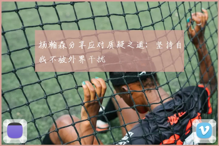 杨瀚森分享应对质疑之道：坚持自我不被外界干扰