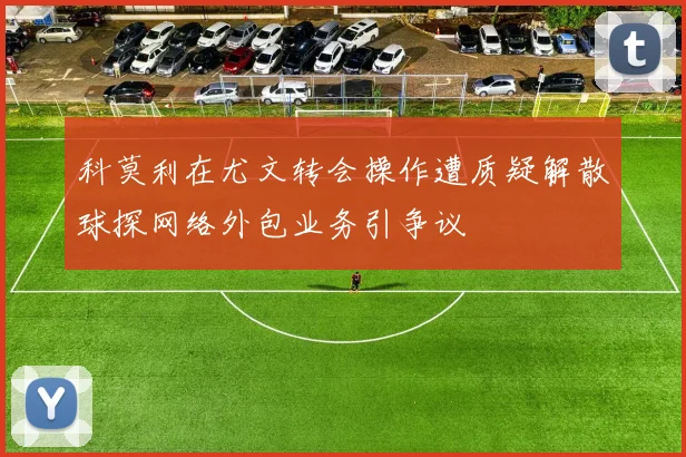 科莫利在尤文转会操作遭质疑解散球探网络外包业务引争议