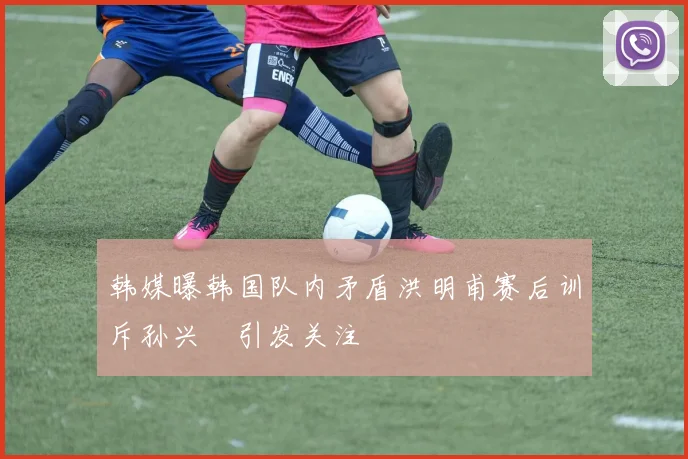 韩媒曝韩国队内矛盾洪明甫赛后训斥孙兴慜引发关注