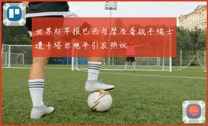 世界杯早报巴西与摩洛哥战平瑞士遭卡塔尔绝平引发热议