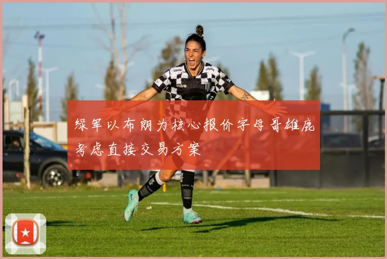 绿军以布朗为核心报价字母哥雄鹿考虑直接交易方案
