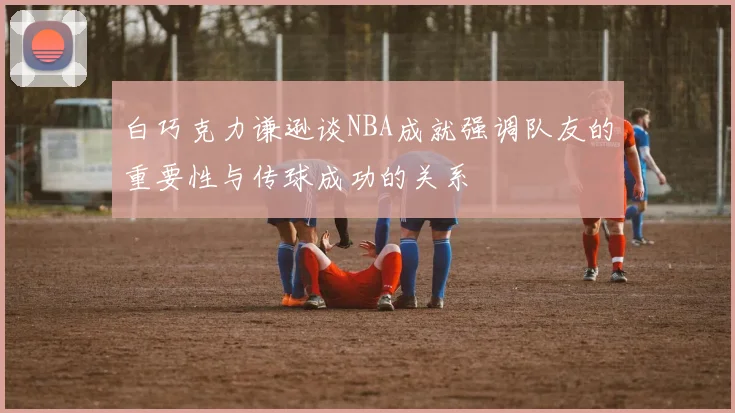 白巧克力谦逊谈NBA成就强调队友的重要性与传球成功的关系