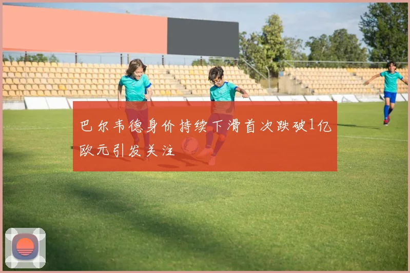 巴尔韦德身价持续下滑首次跌破1亿欧元引发关注