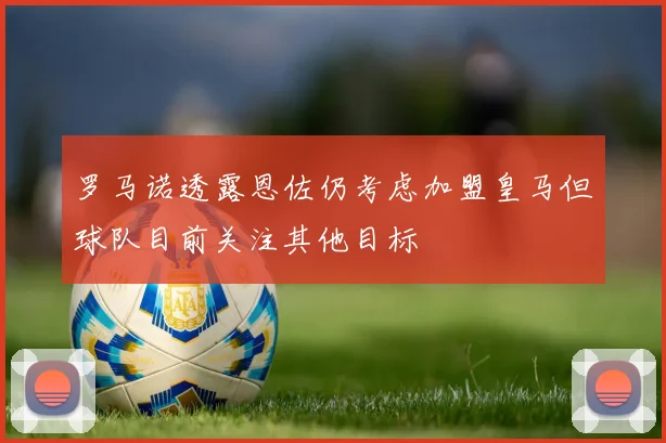 罗马诺透露恩佐仍考虑加盟皇马但球队目前关注其他目标