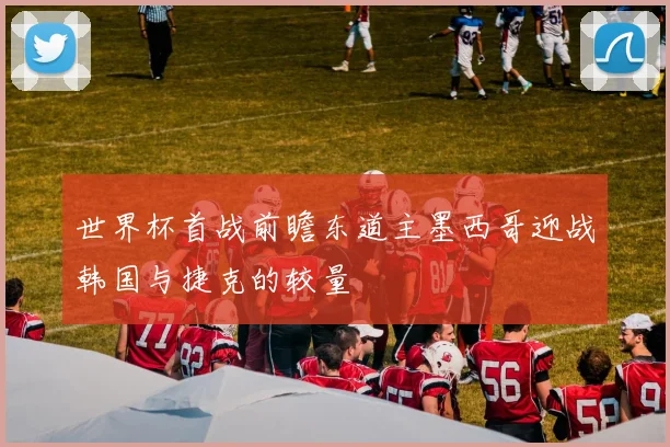 世界杯首战前瞻东道主墨西哥迎战韩国与捷克的较量