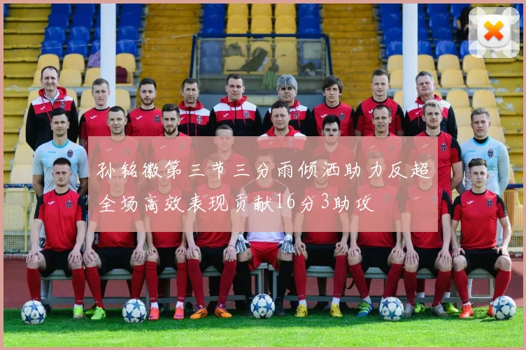 孙铭徽第三节三分雨倾洒助力反超全场高效表现贡献16分3助攻