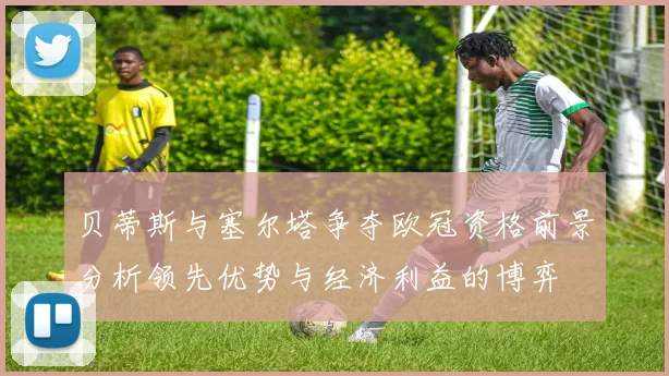贝蒂斯与塞尔塔争夺欧冠资格前景分析领先优势与经济利益的博弈