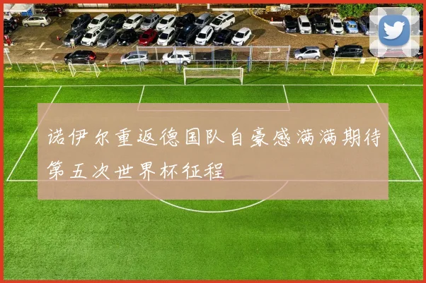诺伊尔重返德国队自豪感满满期待第五次世界杯征程