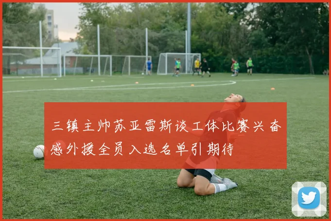 三镇主帅苏亚雷斯谈工体比赛兴奋感外援全员入选名单引期待