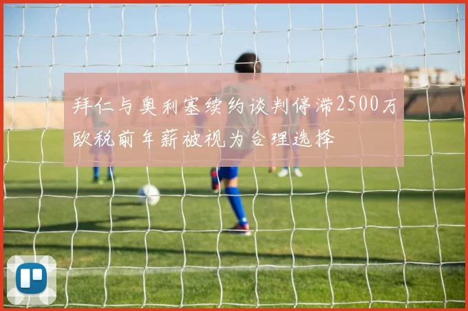 拜仁与奥利塞续约谈判停滞2500万欧税前年薪被视为合理选择