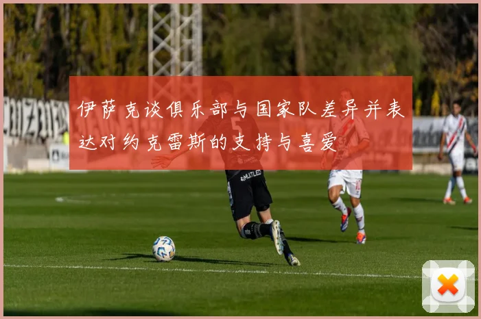 伊萨克谈俱乐部与国家队差异并表达对约克雷斯的支持与喜爱
