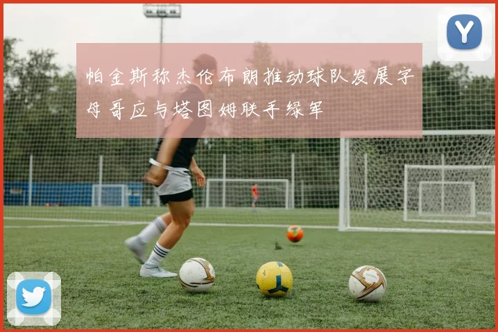 帕金斯称杰伦布朗推动球队发展字母哥应与塔图姆联手绿军