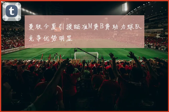 曼联今夏引援瞄准M费B费助力球队竞争优势明显