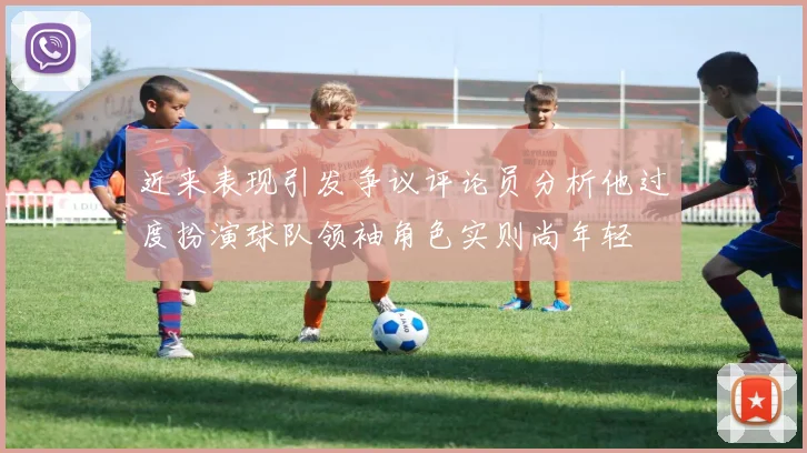 近来表现引发争议评论员分析他过度扮演球队领袖角色实则尚年轻