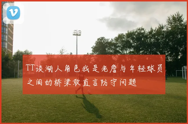 TT谈湖人角色我是老詹与年轻球员之间的桥梁敢直言防守问题