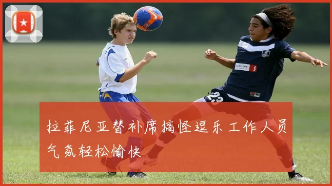 拉菲尼亚替补席搞怪逗乐工作人员气氛轻松愉快