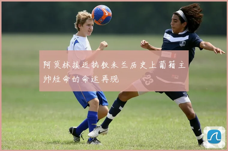 阿莫林接近执教米兰历史上葡籍主帅短命的命运再现