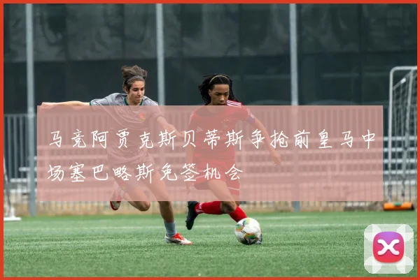 马竞阿贾克斯贝蒂斯争抢前皇马中场塞巴略斯免签机会