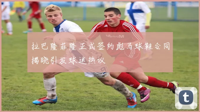 拉巴隆菲隆正式签约彪马球鞋合同揭晓引发球迷热议