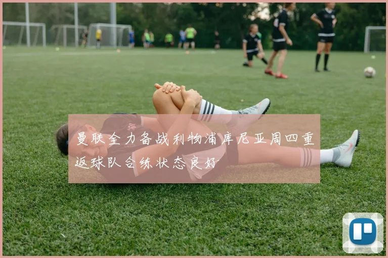 曼联全力备战利物浦库尼亚周四重返球队合练状态良好