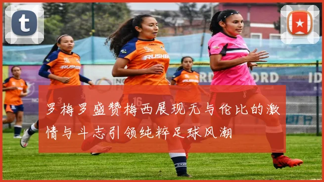 罗梅罗盛赞梅西展现无与伦比的激情与斗志引领纯粹足球风潮