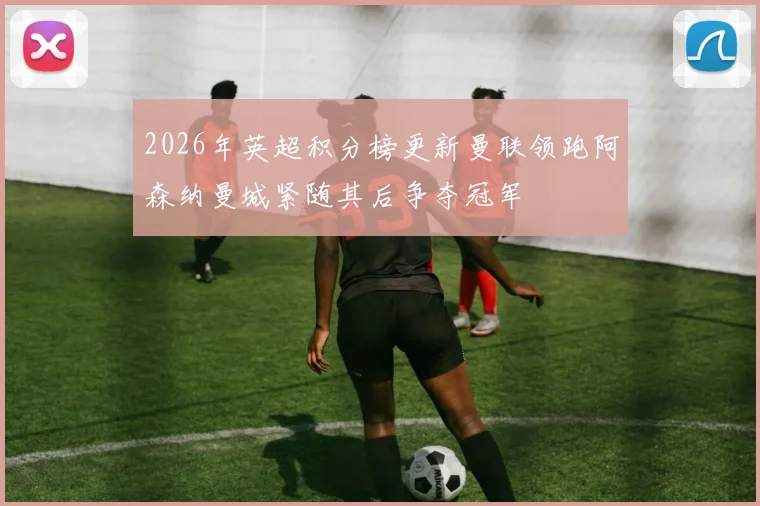 2026年英超积分榜更新曼联领跑阿森纳曼城紧随其后争夺冠军