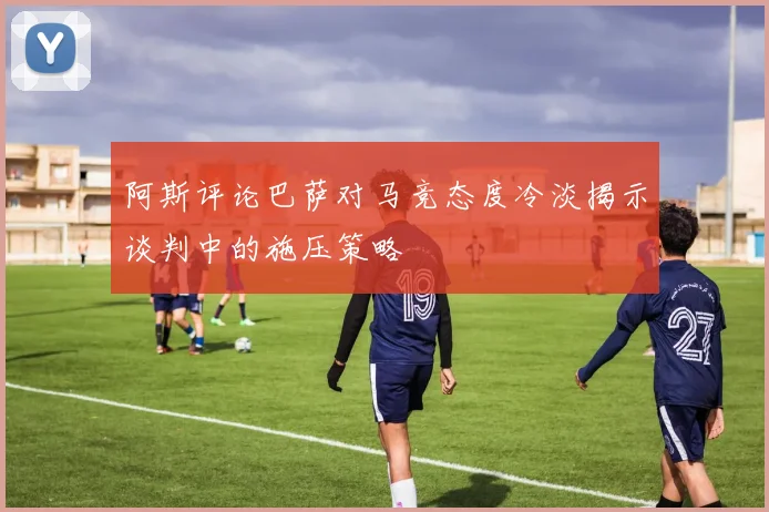 阿斯评论巴萨对马竞态度冷淡揭示谈判中的施压策略
