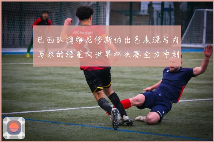 巴西队携维尼修斯的出色表现与内马尔的稳重向世界杯决赛全力冲刺